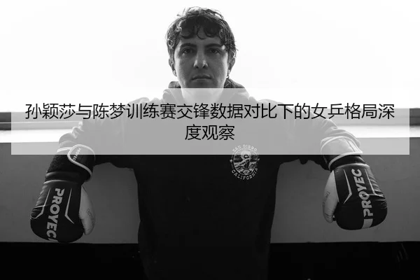 孙颖莎与陈梦训练赛交锋数据对比下的女乒格局深度观察