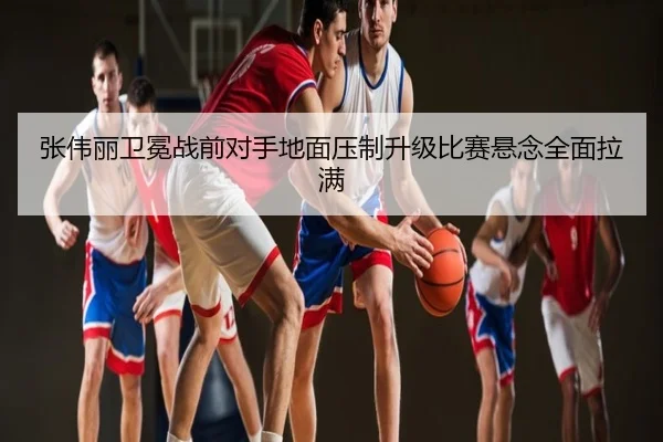 张伟丽卫冕战前对手地面压制升级比赛悬念全面拉满