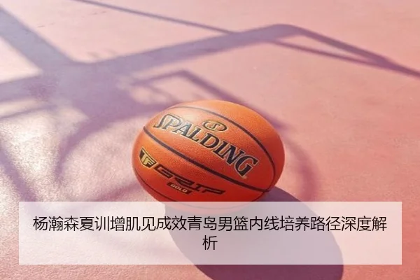 杨瀚森夏训增肌见成效青岛男篮内线培养路径深度解析