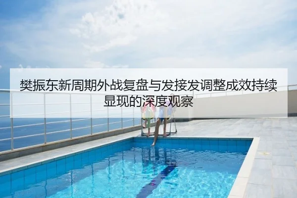 樊振东新周期外战复盘与发接发调整成效持续显现的深度观察